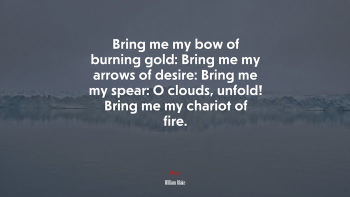 Bring me my bow of burning gold: Bring me my arrows of desire: Bring me my spear: O clouds, unfold! Bring me my chariot of fire. | William Blake quote