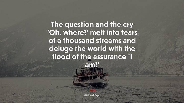 The question and the cry ‘Oh, where?’ melt into tears of a thousand streams and deluge the world with the flood of the assurance ‘I am!’ | Rabindranath Tagore quote