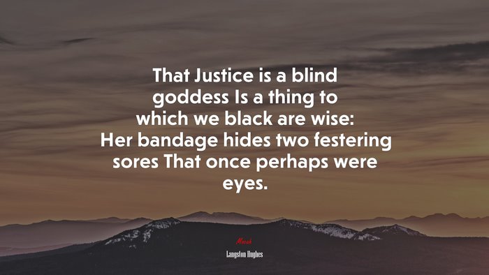 That Justice is a blind goddess Is a thing to which we black are wise: Her bandage hides two festering sores That once perhaps were eyes. | Langston Hughes quote