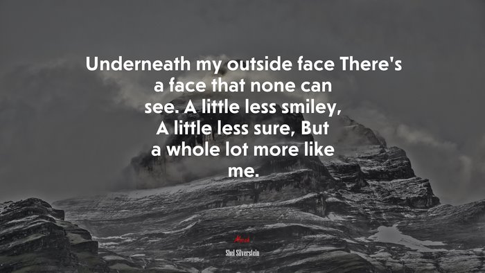 Underneath my outside face There’s a face that none can see. A little less smiley, A little less sure, But a whole lot more like me. | Shel Silverstein quote