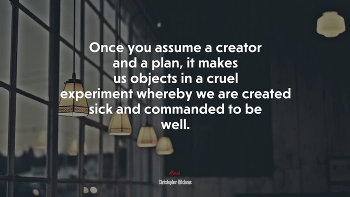 Once you assume a creator and a plan, it makes us objects in a cruel experiment whereby we are created sick and commanded to be well. | Christopher Hitchens quote