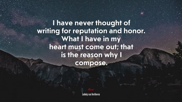 I have never thought of writing for reputation and honor. What I have in my heart must come out; that is the reason why I compose. | Ludwig van Beethoven quote