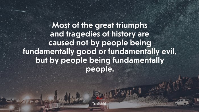 Most of the great triumphs and tragedies of history are caused not by people being fundamentally good or fundamentally evil, but by people being fundamentally people. | Terry Pratchett quote