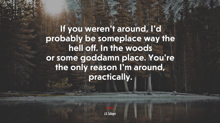 If you weren’t around, I’d probably be someplace way the hell off. In the woods or some goddamn place. You’re the only reason I’m around, practically. | J.D. Salinger quote