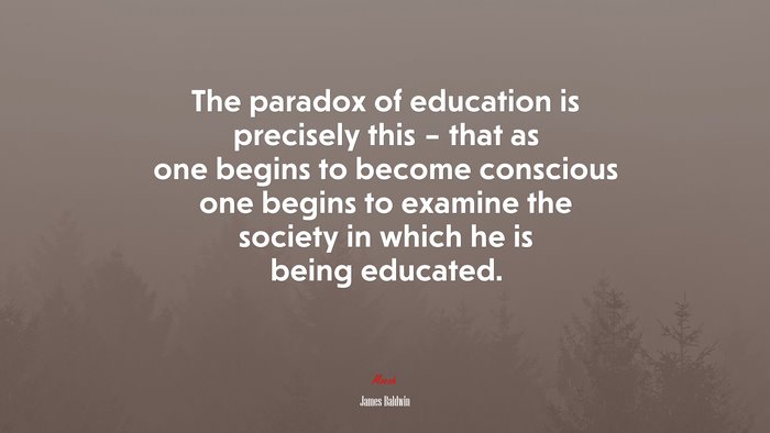 The paradox of education is precisely this – that as one begins to become conscious one begins to examine the society in which he is being educated. | James Baldwin quote