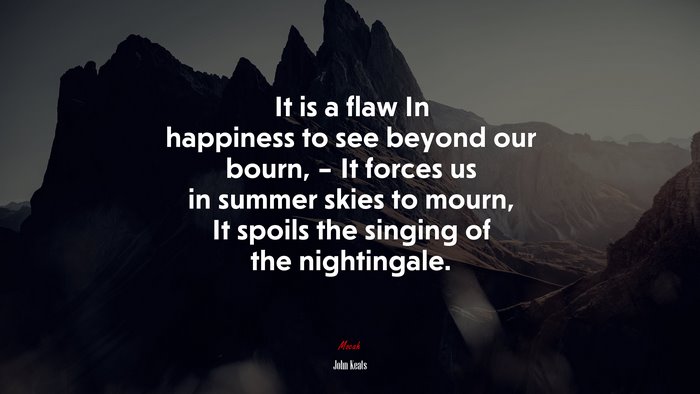 It is a flaw In happiness to see beyond our bourn, – It forces us in summer skies to mourn, It spoils the singing of the nightingale. | John Keats quote