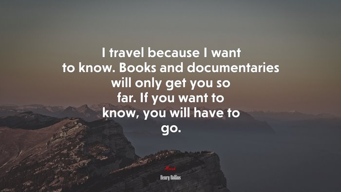 I travel because I want to know. Books and documentaries will only get you so far. If you want to know, you will have to go. | Henry Rollins quote