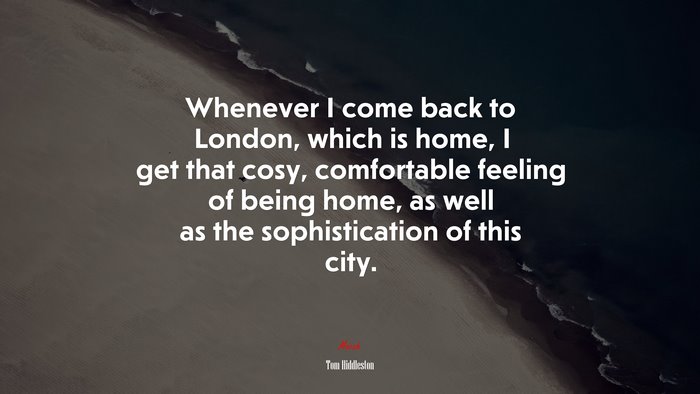 Whenever I come back to London, which is home, I get that cosy, comfortable feeling of being home, as well as the sophistication of this city. | Tom Hiddleston quote