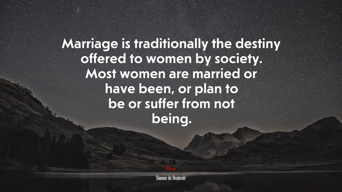 Marriage is traditionally the destiny offered to women by society. Most women are married or have been, or plan to be or suffer from not being. | Simone de Beauvoir quote