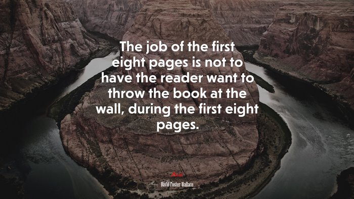 The job of the first eight pages is not to have the reader want to throw the book at the wall, during the first eight pages. | David Foster Wallace quote