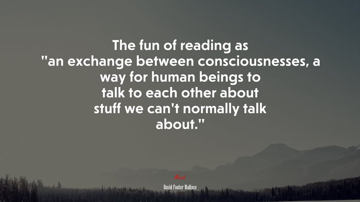 The fun of reading as “an exchange between consciousnesses, a way for human beings to talk to each other about stuff we can’t normally talk about.” | David Foster Wallace quote