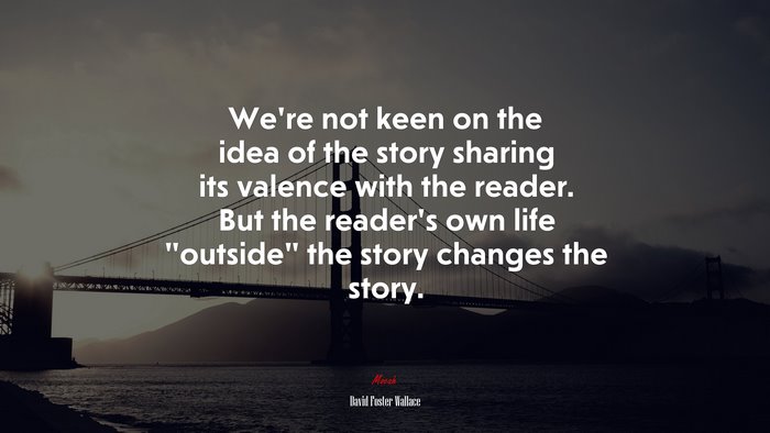 We’re not keen on the idea of the story sharing its valence with the reader. But the reader’s own life “outside” the story changes the story. | David Foster Wallace quote