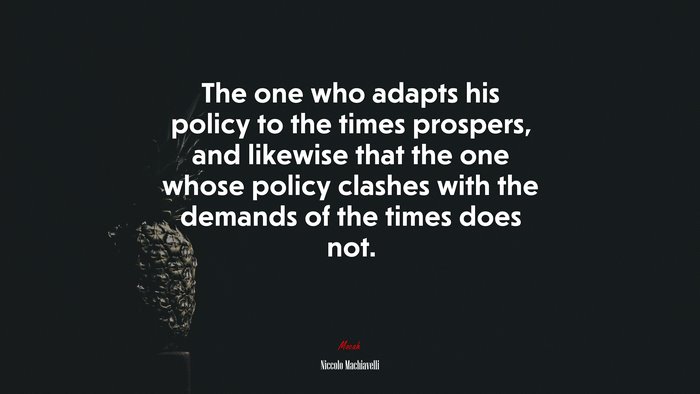 The one who adapts his policy to the times prospers, and likewise that the one whose policy clashes with the demands of the times does not. | Niccolò Machiavelli quote