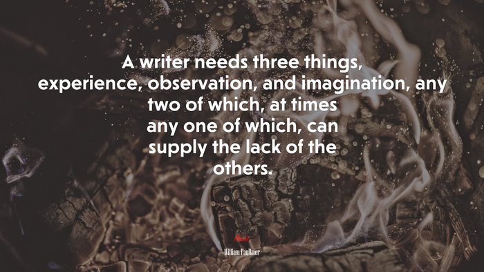 A writer needs three things, experience, observation, and imagination, any two of which, at times any one of which, can supply the lack of the others. | William Faulkner quote