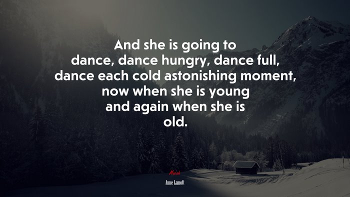 And she is going to dance, dance hungry, dance full, dance each cold astonishing moment, now when she is young and again when she is old. | Anne Lamott quote