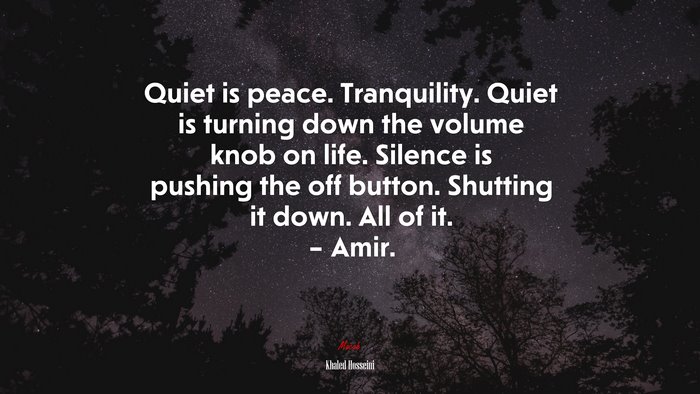 Quiet is peace. Tranquility. Quiet is turning down the volume knob on life. Silence is pushing the off button. Shutting it down. All of it. – Amir. | Khaled Hosseini quote