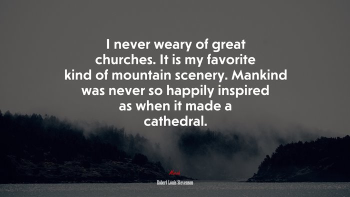 I never weary of great churches. It is my favorite kind of mountain scenery. Mankind was never so happily inspired as when it made a cathedral. | Robert Louis Stevenson quote