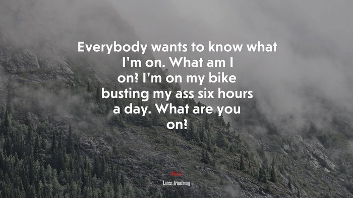 Everybody wants to know what I’m on. What am I on? I’m on my bike busting my ass six hours a day. What are you on? | Lance Armstrong quote