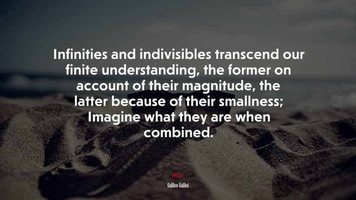 Infinities and indivisibles transcend our finite understanding, the former on account of their magnitude, the latter because of their smallness; Imagine what they are when combined. | Galileo Galilei quote