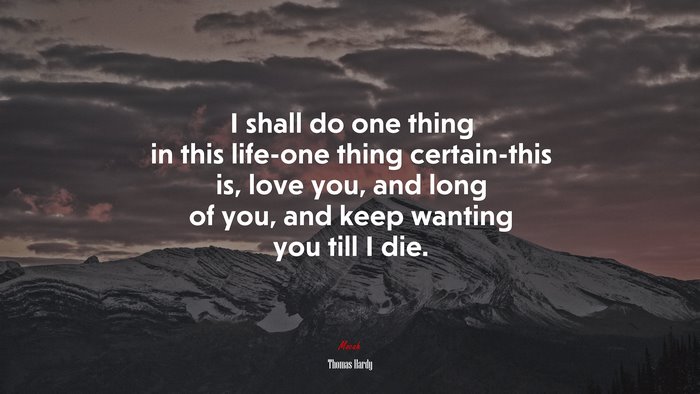 I shall do one thing in this life-one thing certain-this is, love you, and long of you, and keep wanting you till I die. | Thomas Hardy quote