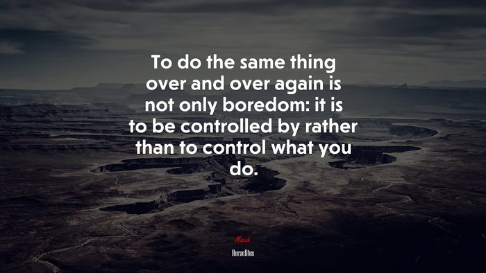 To do the same thing over and over again is not only boredom: it is to be controlled by rather than to control what you do. | Heraclitus quote