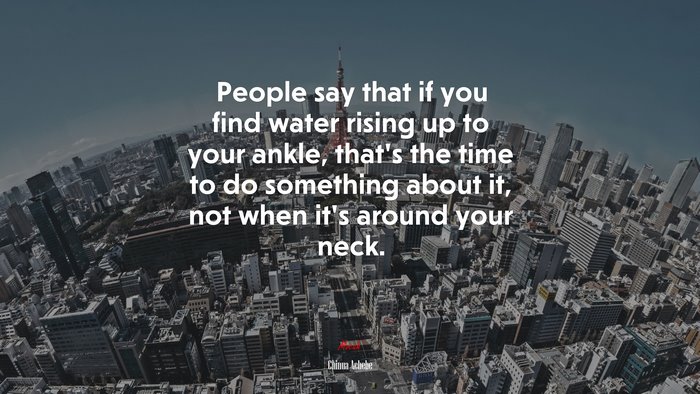 People say that if you find water rising up to your ankle, that’s the time to do something about it, not when it’s around your neck. | Chinua Achebe quote