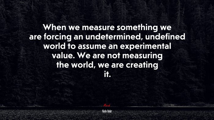When we measure something we are forcing an undetermined, undefined world to assume an experimental value. We are not measuring the world, we are creating it. | Niels Bohr quote