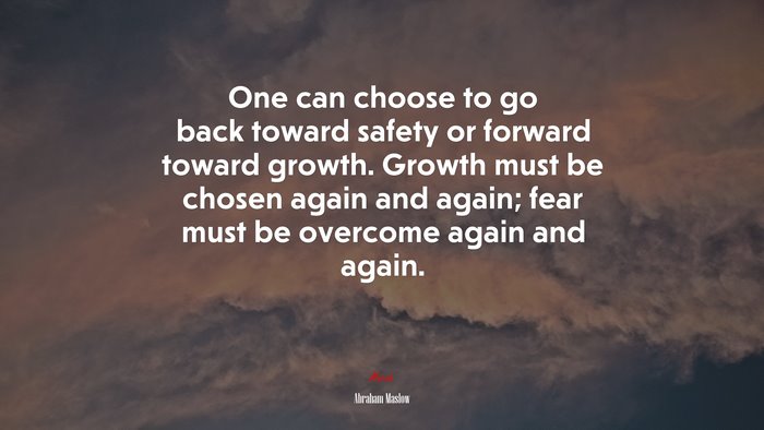 One can choose to go back toward safety or forward toward growth. Growth must be chosen again and again; fear must be overcome again and again. | Abraham Maslow quote
