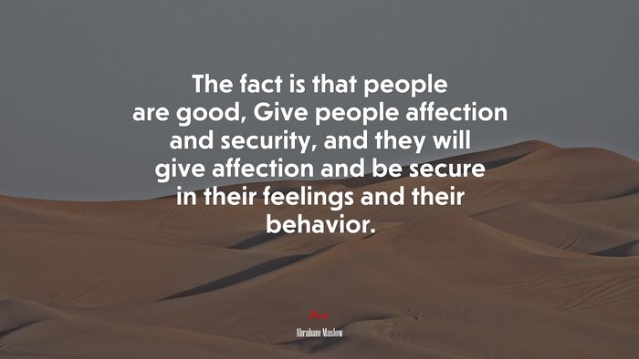 The fact is that people are good, Give people affection and security, and they will give affection and be secure in their feelings and their behavior. | Abraham Maslow quote