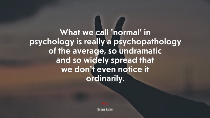 What we call ‘normal’ in psychology is really a psychopathology of the average, so undramatic and so widely spread that we don’t even notice it ordinarily. | Abraham Maslow quote