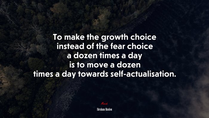 To make the growth choice instead of the fear choice a dozen times a day is to move a dozen times a day towards self-actualisation. | Abraham Maslow quote