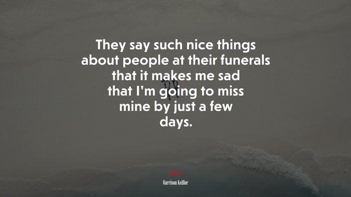 They say such nice things about people at their funerals that it makes me sad that I’m going to miss mine by just a few days. | Garrison Keillor quote