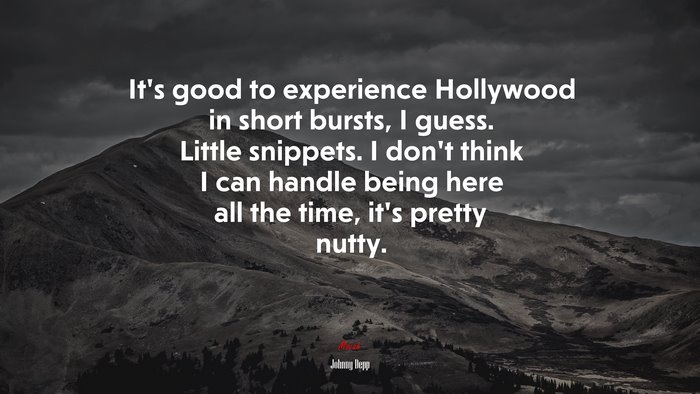 It’s good to experience Hollywood in short bursts, I guess. Little snippets. I don’t think I can handle being here all the time, it’s pretty nutty. | Johnny Depp quote