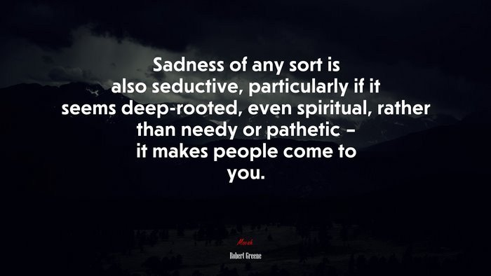 Sadness of any sort is also seductive, particularly if it seems deep-rooted, even spiritual, rather than needy or pathetic – it makes people come to you. | Robert Greene quote
