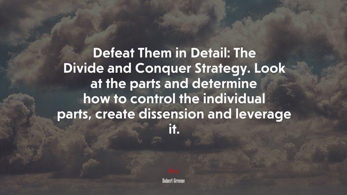 Defeat Them in Detail: The Divide and Conquer Strategy. Look at the parts and determine how to control the individual parts, create dissension and leverage it. | Robert Greene quote