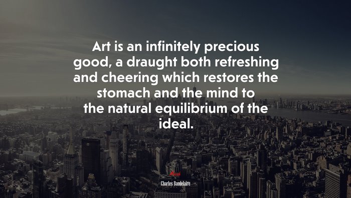 Art is an infinitely precious good, a draught both refreshing and cheering which restores the stomach and the mind to the natural equilibrium of the ideal. | Charles Baudelaire quote