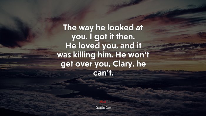 The way he looked at you. I got it then. He loved you, and it was killing him. He won’t get over you, Clary, he can’t. | Cassandra Clare quote