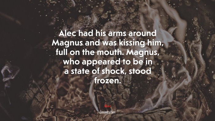 Alec had his arms around Magnus and was kissing him, full on the mouth. Magnus, who appeared to be in a state of shock, stood frozen. | Cassandra Clare quote