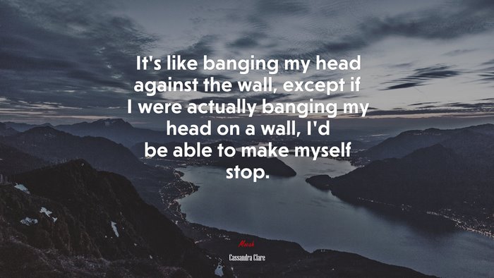 It’s like banging my head against the wall, except if I were actually banging my head on a wall, I’d be able to make myself stop. | Cassandra Clare quote