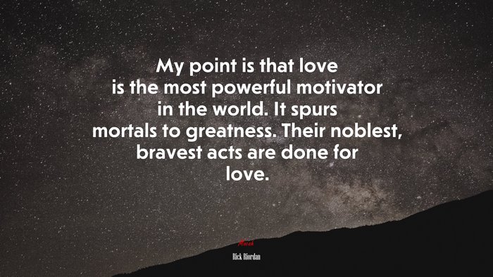 My point is that love is the most powerful motivator in the world. It spurs mortals to greatness. Their noblest, bravest acts are done for love. | Rick Riordan quote