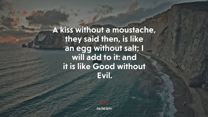 A kiss without a moustache, they said then, is like an egg without salt; I will add to it: and it is like Good without Evil. | Jean-Paul Sartre quote