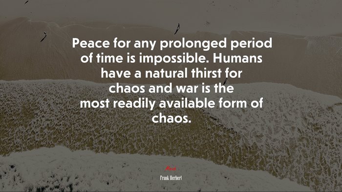 Peace for any prolonged period of time is impossible. Humans have a natural thirst for chaos and war is the most readily available form of chaos. | Frank Herbert quote