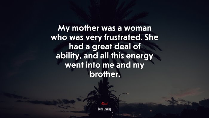 My mother was a woman who was very frustrated. She had a great deal of ability, and all this energy went into me and my brother. | Doris Lessing quote