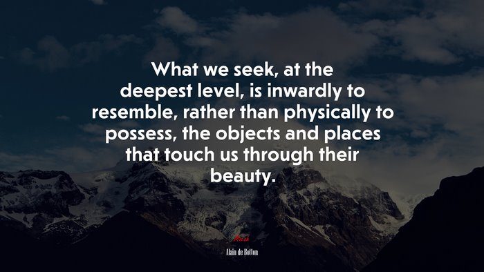 What we seek, at the deepest level, is inwardly to resemble, rather than physically to possess, the objects and places that touch us through their beauty. | Alain de Botton quote