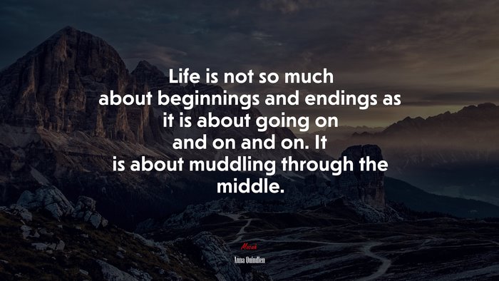 Life is not so much about beginnings and endings as it is about going on and on and on. It is about muddling through the middle. | Anna Quindlen quote