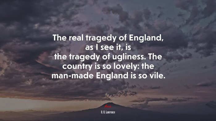The real tragedy of England, as I see it, is the tragedy of ugliness. The country is so lovely: the man-made England is so vile. | D. H. Lawrence quote