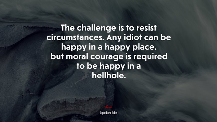 The challenge is to resist circumstances. Any idiot can be happy in a happy place, but moral courage is required to be happy in a hellhole. | Joyce Carol Oates quote