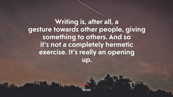 Writing is, after all, a gesture towards other people, giving something to others. And so it’s not a completely hermetic exercise. It’s really an opening up. | Paul Auster quote
