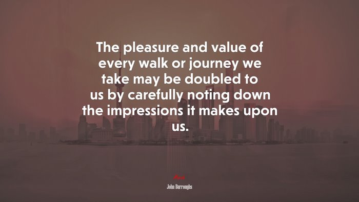 The pleasure and value of every walk or journey we take may be doubled to us by carefully noting down the impressions it makes upon us. | John Burroughs quote