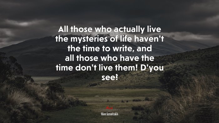 All those who actually live the mysteries of life haven’t the time to write, and all those who have the time don’t live them! D’you see? | Nikos Kazantzakis quote